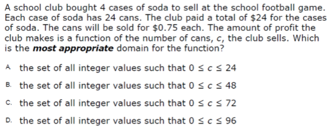 A school club bought 4 cases of soda to sell at the school football game.
Each case of soda has 24 cans. The club paid a total of $24 for the cases
of soda. The cans will be sold for $0.75 each. The amount of profit the
club makes is a function of the number of cans, c, the club sells. Which
is the most appropriate domain for the function?
A the set of all integer values such that 0 sc< 24
B. the set of all integer values such that 0 < c< 48
c. the set of all integer values such that 0 < c < 72
D. the set of all integer values such that 0 <c< 96
