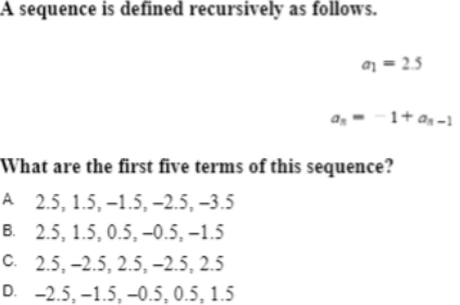 A sequence is defined recursively as follows.
a = 2.5
as
1+ a -1
What are the first five terms of this sequence?
А 2.5, 1.5, -1.5, -2.5, -3.5
в. 2.5, 1.5, 0.5,-0.5, -1.5
C. 2.5, -2.5, 2.5, –2.5, 2.5
D. -2.5, -1.5, –0.5, 0.5, 1.5
