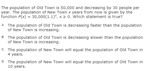 The population of Old Town is 50,000 and decreasing by 30 people per
year. The population of New Town x years from now is given by the
function P(x) = 30,000(1.1)*, x 2 o. Which statement is true?
A The population of Old Town is decreasing faster than the population
of New Town is increasing.
B. The population of Old Town is decreasing slower than the population
of New Town is increasing.
C The population of New Town will equal the population of Old Town in
4 years.
D. The population of New Town will equal the population of Old Town in
10 years.
