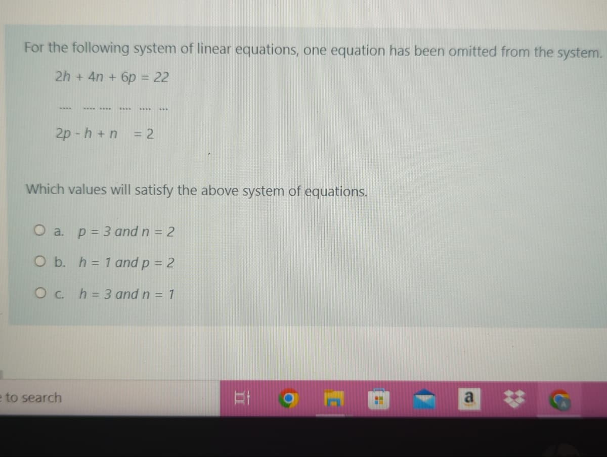 For the following system of linear equations, one equation has been omitted from the system.
2h + 4n + 6p = 22
w...
2p - h +n
3D2
Which values will satisfy the above system of equations.
O a. p= 3 and n = 2
O b. h= 1 and p = 2
Oc. h= 3 and n = 1
e to search
%23
