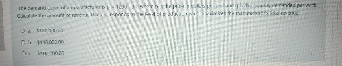 The demand curve of a manufacturer is p = 1200 - 39, where p is the price in dollars per unit and q is the quantity demanded per week.
Calculate the amount of revenue that corresponds to the level of production which maximizes the manufacturer's total revenue.
O a $120,000.00
O b. $140,000.00
Oc. $100,000.00
