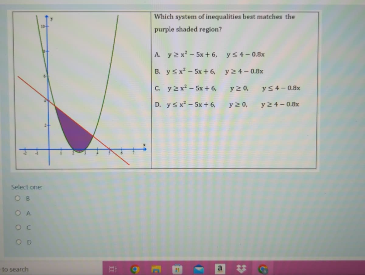 Which system of inequalities best matches the
10+
purple shaded region?
A. y 2 x? – 5x + 6, y<4– 08x
B. y <x? – 5x + 6,
y > 4 – 0.8x
C. y 2 x – 5x + 6,
y 2 0,
y 54– 0.8x
D. y <x² – 5x + 6,
y > 0,
y 2 4 – 0.8x
Select one:
O B
O A
O C
OD
to search
a
