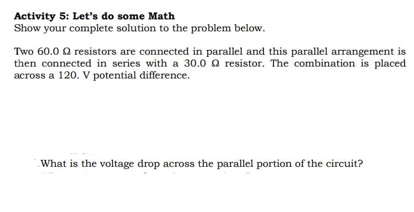 Activity 5: Let's do some Math
Show your complete solution to the problem below.
Two 60.0 9 resistors are connected in parallel and this parallel arrangement is
then connected in series with a 30.0 2 resistor. The combination is placed
across a 120. V potential difference.
What is the voltage drop across the parallel portion of the circuit?