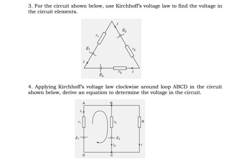 3. For the circuit shown below, use Kirchhoff's voltage law to find the voltage in
the circuit elements.
E₁
E₂
4. Applying Kirchhoff's voltage law clockwise around loop ABCD in the circuit
shown below, derive an equation to determine the voltage in the circuit.
A
R
E₂
E₁
D
11/2
C
5
E₂