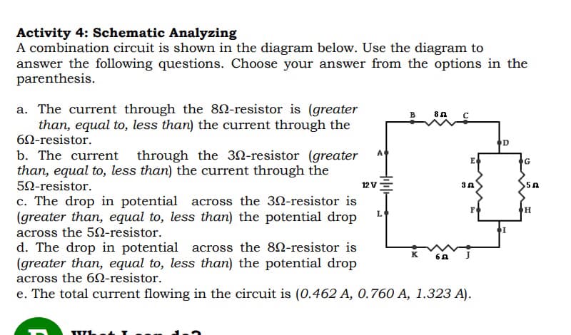 Activity 4: Schematic Analyzing
A combination circuit is shown in the diagram below. Use the diagram to
answer the following questions. Choose your answer from the options in the
parenthesis.
B 8n
a. The current through the 80-resistor is (greater
than, equal to, less than) the current through the
69-resistor.
D
b. The current through the 30-resistor (greater
than, equal to, less than) the current through the
52-resistor.
12v 흐
c. The drop in potential across the 30-resistor is
(greater than, equal to, less than) the potential drop
across the 50-resistor.
L
K
6 n
d. The drop in potential across the 80-resistor is
(greater than, equal to, less than) the potential drop
across the 692-resistor.
e. The total current flowing in the circuit is (0.462 A, 0.760 A, 1.323 A).
3n
G
5A