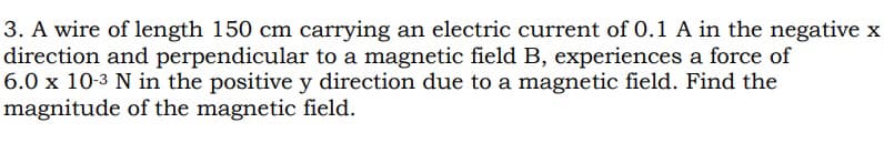 3. A wire of length 150 cm carrying an electric current of 0.1 A in the negative x
direction and perpendicular to a magnetic field B, experiences a force of
6.0 x 10-3 N in the positive y direction due to a magnetic field. Find the
magnitude of the magnetic field.