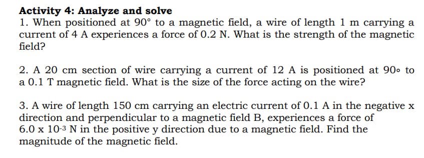 Activity 4: Analyze and solve
1. When positioned at 90° to a magnetic field, a wire of length 1 m carrying a
current of 4 A experiences a force of 0.2 N. What is the strength of the magnetic
field?
2. A 20 cm section of wire carrying a current of 12 A is positioned at 90⁰ to
a 0.1 T magnetic field. What is the size of the force acting on the wire?
3. A wire of length 150 cm carrying an electric current of 0.1 A in the negative x
direction and perpendicular to a magnetic field B, experiences a force of
6.0 x 10-³ N in the positive y direction due to a magnetic field. Find the
magnitude of the magnetic field.