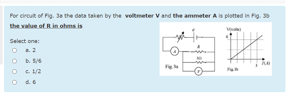 For circuit of Fig. 3a the data taken by the voltmeter V and the ammeter A is plotted in Fig. 3b
the value of R in ohms is
V(volts)
6.
Select one:
R
а. 2
b. 5/6
I(A)
Fig.3a
с. 1/2
Fig 3b
d. 6

