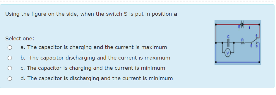 ...... ....................
....................... ........
Using the figure on the side, when the switch S is put in position a
Select one:
a. The capacitor is charging and the current is maximum
b. The capacitor discharging and the current is maximum
c. The capacitor is charging and the current is minimum
d. The capacitor is discharging and the current is minimum
