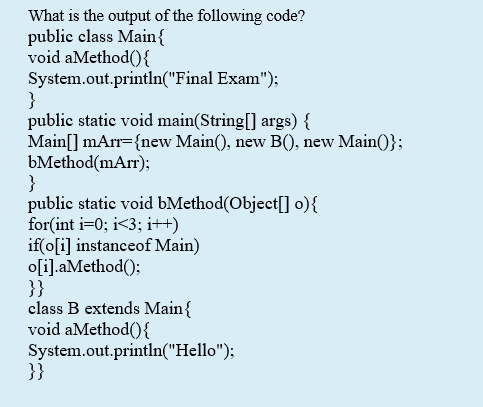 What is the output of the following code?
public class Main{
void aMethod(){
System.out.println("Final Exam");
}
public static void main(String[] args) {
Main[] mArr={new Main(), new B(), new Main()};
bMethod(mArr);
}
public static void bMethod(Object[] o){
for(int i=0; i<3; i++)
if(o[i] instanceof Main)
o[i].aMethod();
}}
class B extends Main{
void aMethod(){
System.out.println("Hello");
}}
