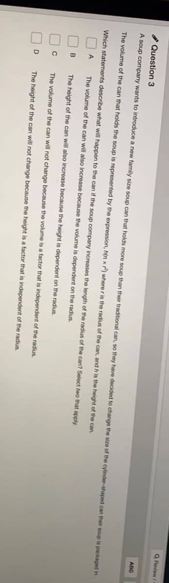 O O O N
Q Review
ABC
* Question 3
A soup company wants to introduce a new family size soup can that holds more soup than their traditional can, so they have decided to change the size of the cylinder-shaped can their soup is packaged in.
The volume of the can that holds the soup is represented by the expression, h(n xP) where r is the radius of the can, and h is the height of the can.
Which statements describe what will happen to the can if the soup company increases the length of the radius of the can? Select two that apply.
A
The volume of the can will also increase because the volume is dependent on the radius.
B
The height of the can will also increase because the height is dependent on the radius.
The volume of the can will not change because the volume is a factor that is independent of the radius.
D
The height of the can will not change because the height is a factor that
independent of the radius.

