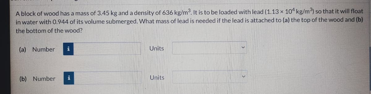 A block of wood has a mass of 3.45 kg and a density of 636 kg/m³. It is to be loaded with lead (1.13 × 10“ kg/m) so that it will float
in water with 0.944 of its volume submerged. What mass of lead is needed if the lead is attached to (a) the top of the wood and (b)
the bottom of the wood?
(a) Number
i
Units
(b) Number
i
Units
