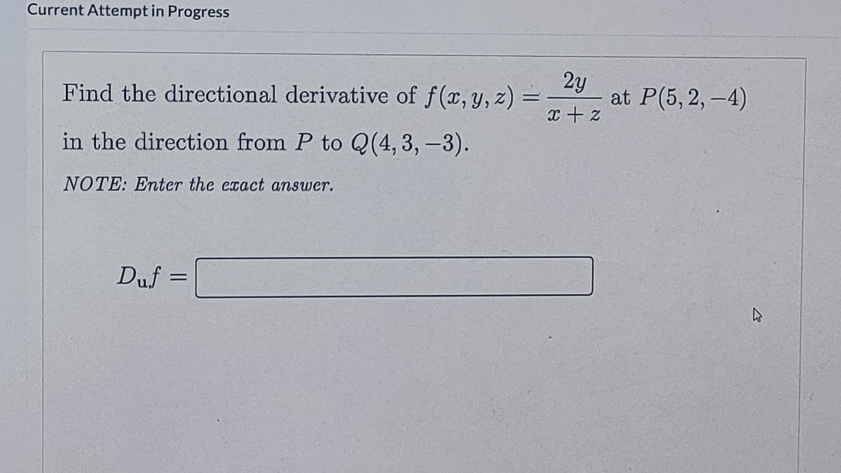 Current Attempt in Progress
Find the directional derivative of f(x, y, z)
2y
at P(5, 2, -4)
in the direction from P to Q(4, 3, -3).
NOTE: Enter the exact answer.
Duf =

