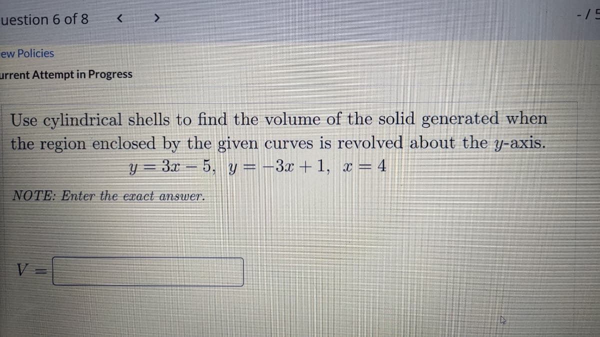 -/5
uestion 6 of 8
ew Policies
urrent Attempt in Progress
Use cylindrical shells to find the volume of the solid generated when
the region enclosed by the given curves is revolved about the y-axis.
y = 3x = 5, y = -3x + 1, x = 4
NOTE: Enter the exact answer.
V 3=
