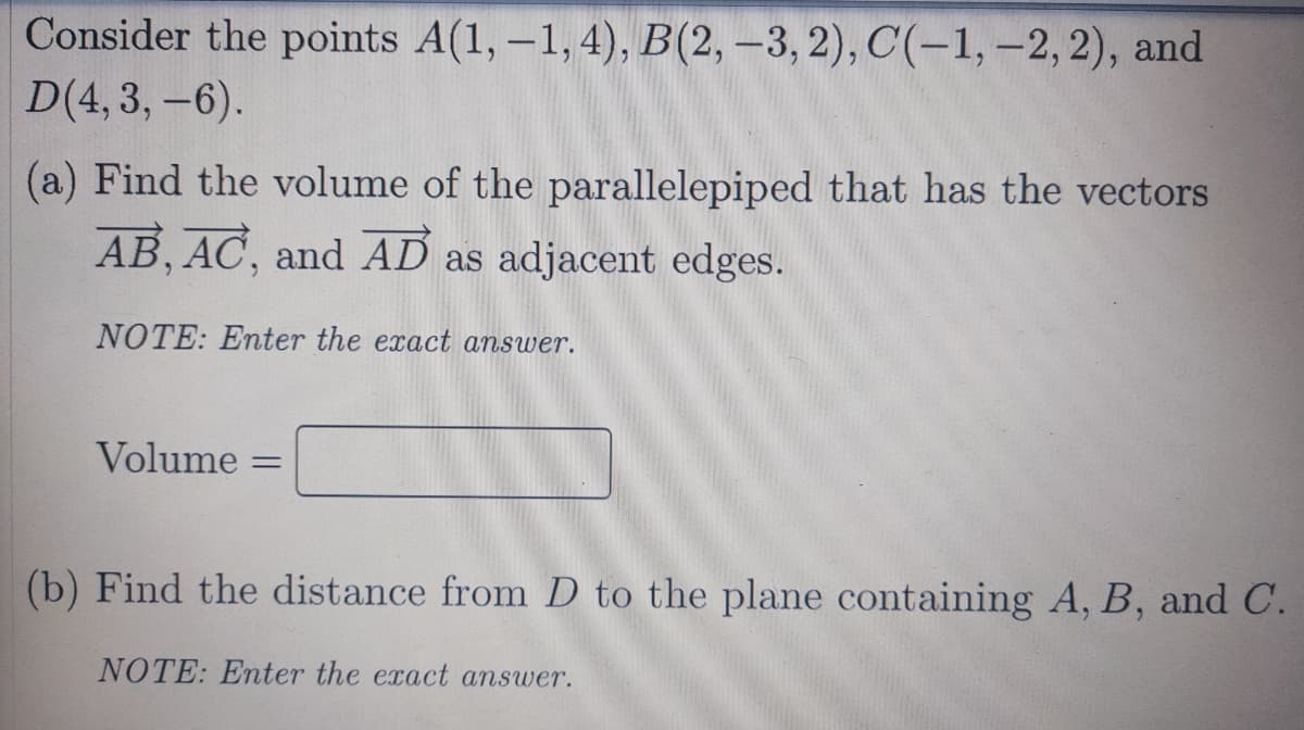 Consider the points A(1, -1, 4), B(2, –3, 2), C(-1, -2, 2), and
D(4,3, -6).
(a) Find the volume of the parallelepiped that has the vectors
AB, AC, and AD as adjacent edges.
NOTE: Enter the exact answer.
Volume =
(b) Find the distance from D to the plane containing A, B, and C.
NOTE: Enter the exact answer.
