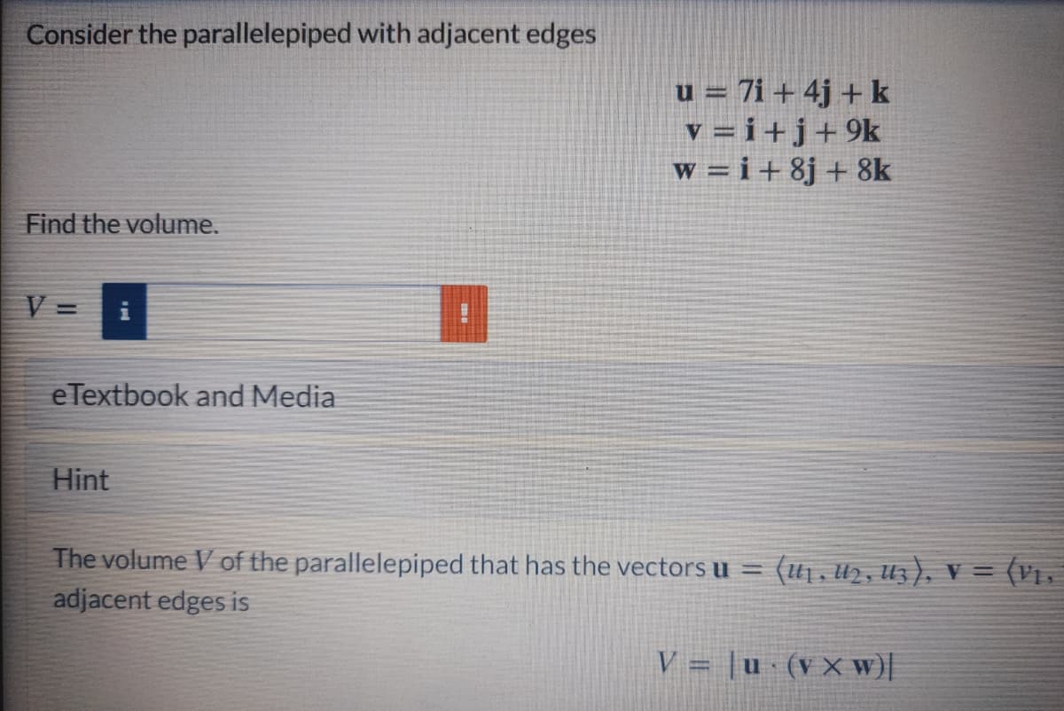 Consider the parallelepiped with adjacent edges
u = 7i + 4j + k
v = i+j+9k
w =i+8j + 8k
Find the volume.
V =
eTextbook and Media
Hint
The volume V of the parallelepiped that has the vectors u =
adjacent edges is
= (U1,u2, Uz), v = (v1.
V = |u · (vXw)|
%3D
