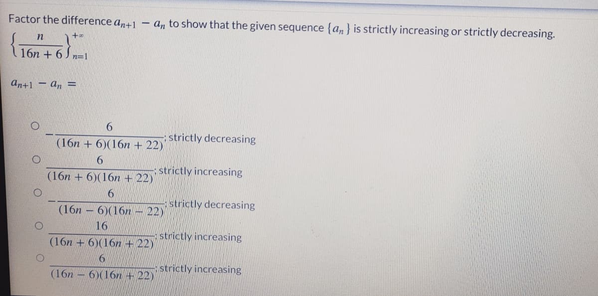 Factor the difference an+1
an to show that the given sequence {an} is strictly increasing or strictly decreasing.
to
n
16n + 6 J n=1
an+1 – an =
6.
strictly decreasing
(16n + 6)(16n + 22)'
6.
; strictly increasing
(16n + 6)(16n + 22)
6.
strictly decreasing
(16n – 6)(16n – 22)
16
strictly increasing
(16n + 6)(16n + 22)
strictly increasing
(16п — 6)(16n + 22)
