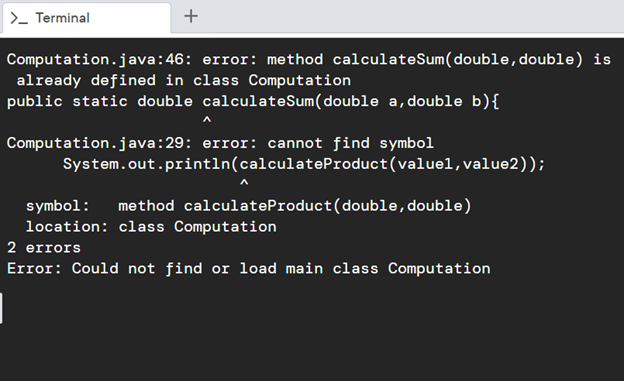 >- Terminal
+
Computation.java:46: error: method calculateSum(double, double) is
already defined in class Computation
public static double calculateSum(double a, double b){
Computation.java:29: error: cannot find symbol
System.out.println(calculateProduct(valuel,value2));
method calculateProduct(double,double)
symbol:
location: class Computation
2 errors
Error: Could not find or load main class Computation
