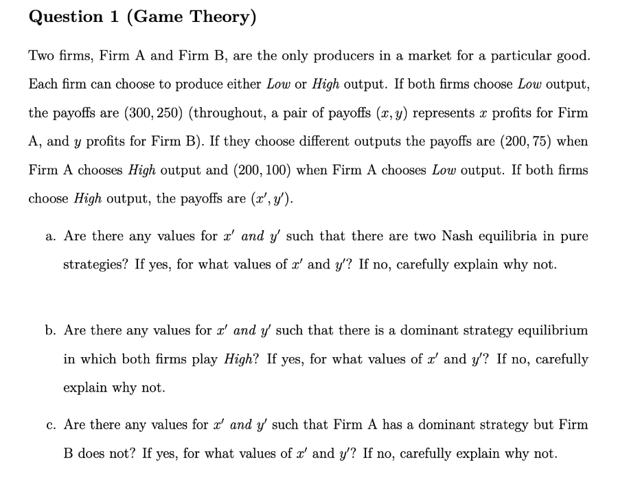Question 1 (Game Theory)
Two firms, Firm A and Firm B, are the only producers in a market for a particular good.
Each firm can choose to produce either Low or High output. If both firms choose Low output,
the payoffs are (300, 250) (throughout, a pair of payoffs (x, y) represents x profits for Firm
A, and y profits for Firm B). If they choose different outputs the payoffs are (200, 75) when
Firm A chooses High output and (200, 100) when Firm A chooses Low output. If both firms
choose High output, the payoffs are (x', y').
a. Are there any values for x' and y' such that there are two Nash equilibria in pure
strategies? If yes, for what values of x' and y'? If no, carefully explain why not.
b. Are there any values for r' and y' such that there is a dominant strategy equilibrium
in which both firms play High? If yes, for what values of x' and y'? If no, carefully
explain why not.
c. Are there any values for r' and y' such that Firm A has a dominant strategy but Firm
B does not? If yes, for what values of x' and y'? If no, carefully explain why not.
