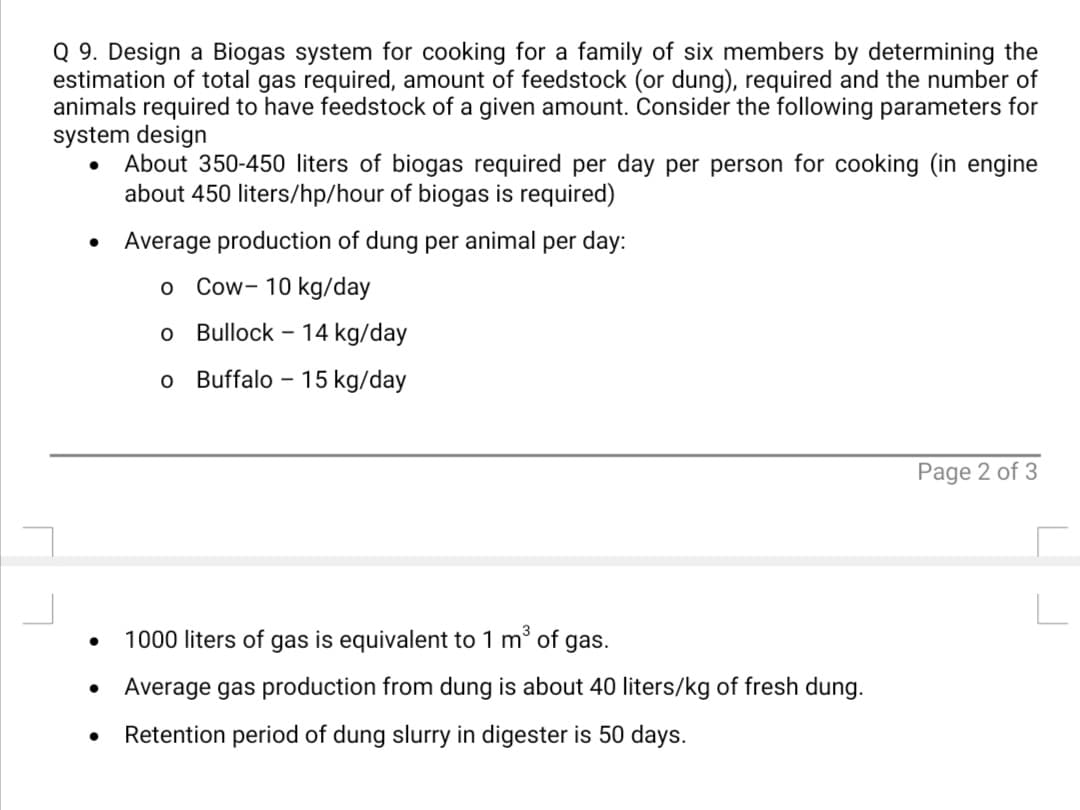 Q 9. Design a Biogas system for cooking for a family of six members by determining the
estimation of total gas required, amount of feedstock (or dung), required and the number of
animals required to have feedstock of a given amount. Consider the following parameters for
system design
About 350-450 liters of biogas required per day per person for cooking (in engine
about 450 liters/hp/hour of biogas is required)
Average production of dung per animal per day:
Cow- 10 kg/day
Bullock -
14 kg/day
o Buffalo - 15 kg/day
Page 2 of 3
1000 liters of gas is equivalent to 1 m' of gas.
Average gas production from dung is about 40 liters/kg of fresh dung.
Retention period of dung slurry in digester is 50 days.
