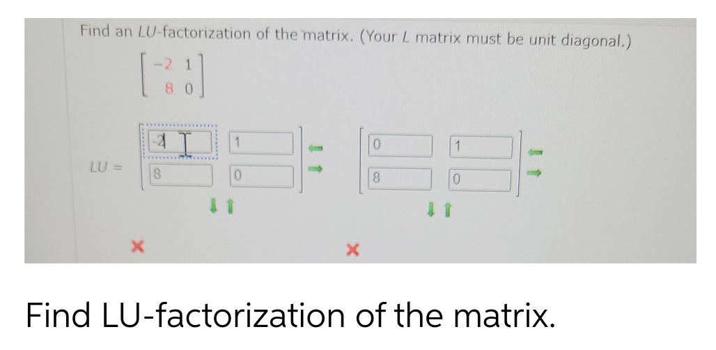 Find an LU-factorization of the matrix. (Your L matrix must be unit diagonal.)
LU =
8
1
80
......
0
0
8
1
0
Find LU-factorization of the matrix.
