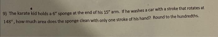 9) The karate kid holds a 6" sponge at the end of his 15" arm. If he washes a car with a stroke that rotates at
148°, how much area does the sponge clean with only one stroke of his hand? Round to the hundredths.