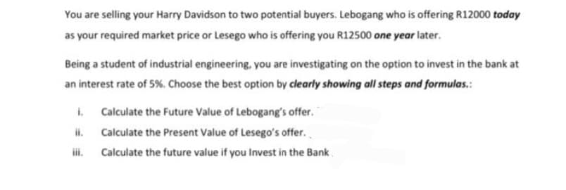 You are selling your Harry Davidson to two potential buyers. Lebogang who is offering R12000 today
as your required market price or Lesego who is offering you R12500 one year later.
Being a student of industrial engineering, you are investigating on the option to invest in the bank at
an interest rate of 5%. Choose the best option by clearly showing all steps and formulas.
i.
ii.
Calculate the Future Value of Lebogang's offer.
Calculate the Present Value of Lesego's offer.
Calculate the future value if you Invest in the Bank