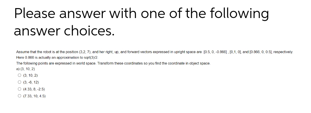 Please answer with one of the following
answer choices.
Assume that the robot is at the position (3,2, 7), and her right, up, and forward vectors expressed in upright space are [0.5, 0, -0.866], [0,1, 0], and [0.866, 0, 0.5], respectively.
Here 0.866 is actually an approximation to sqrt(3)/2.
The following points are expressed in world space. Transform these coordinates so you find the coordinate in object space.
a) (3, 10, 2)
O (3, 10, 2)
O (3, -6, 12)
O (4.33, 8, -2.5)
O (7.33, 10, 4.5)