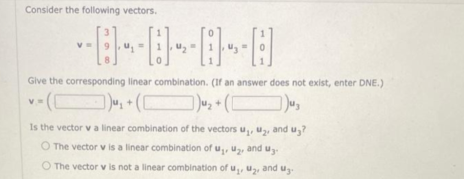 Consider the following vectors.
V
V=
3
Give the corresponding linear combination. (If an answer does not exist, enter DNE.)
])u₂ + (1
u₂+ ([
)43
Is the vector v a linear combination of the vectors u₁, U₂
O The vector v is a linear combination of u₁, U₂, and u3.
O The vector v is not a linear combination of u₁, U₂, and 3.
and u3?