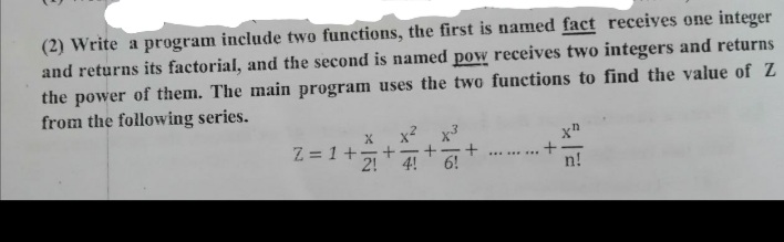 (2) Write a program include two functions, the first is named fact receives one integer
and returns its factorial, and the second is named pow receives two integers and returns
the power of them. The main program uses the two functions to find the value of Z
from the following series.
X.
Z = 1+-
2!
...... ...
6!
n!

