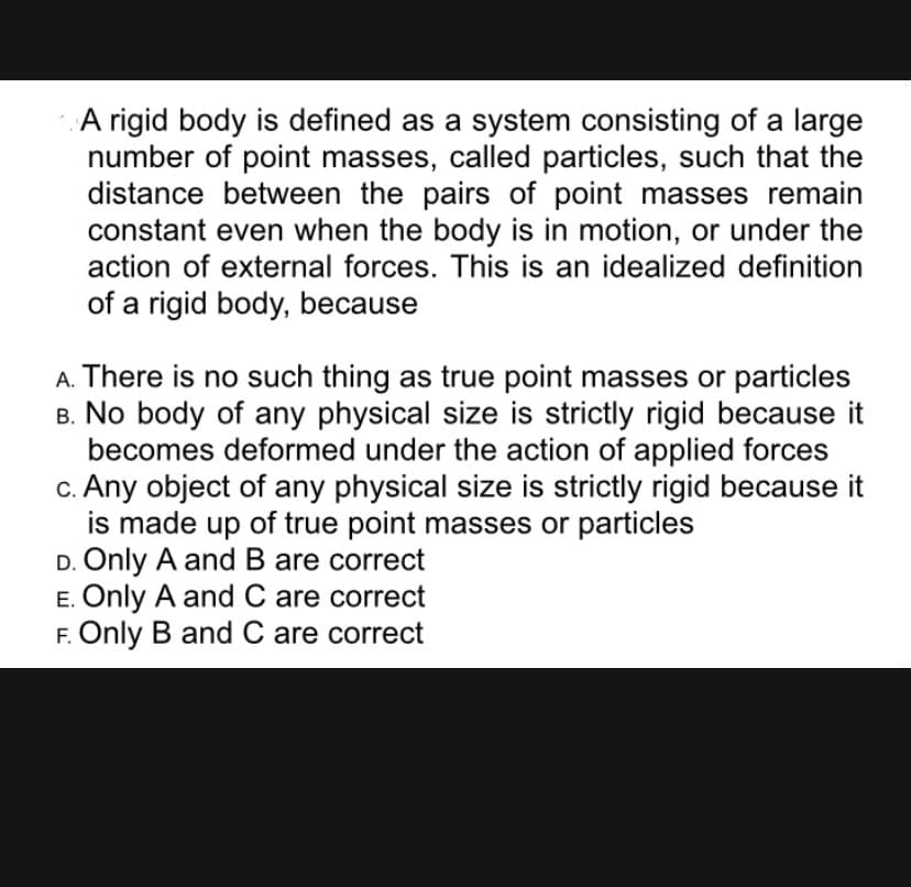 A rigid body is defined as a system consisting of a large
number of point masses, called particles, such that the
distance between the pairs of point masses remain
constant even when the body is in motion, or under the
action of external forces. This is an idealized definition
of a rigid body, because
A. There is no such thing as true point masses or particles
B. No body of any physical size is strictly rigid because it
becomes deformed under the action of applied forces
c. Any object of any physical size is strictly rigid because it
is made up of true point masses or particles
D. Only A and B are correct
E. Only A and C are correct
F. Only B and C are correct
