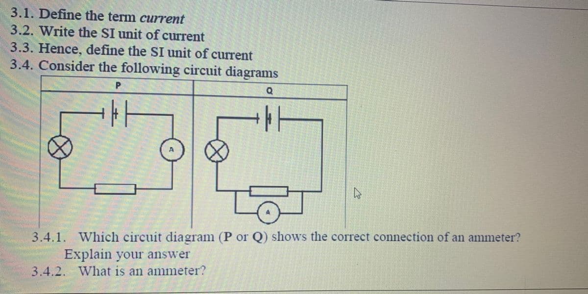 3.1. Define the term current
3.2. Write the SI unit of current
3.3. Hence, define the SI unit of current
3.4. Consider the following circuit diagrams
P.
3.4.1. Which circuit diagram (P or Q) shows the correct connection of an ammeter?
Explain your answer
3.4.2. What is an ammeter?
