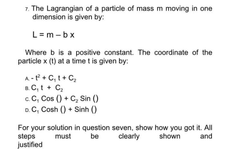 7. The Lagrangian of a particle of mass m moving in one
dimension is given by:
L= m -bx
Where b is a positive constant. The coordinate of the
particle x (t) at a time t is given by:
A. - t° + C, t + C2
в. С, t + C,
c. C, Cos () + C2 Sin ()
D. C, Cosh () + Sinh ()
For your solution in question seven, show how you got it. All
steps
justified
must
be
clearly
shown
and
