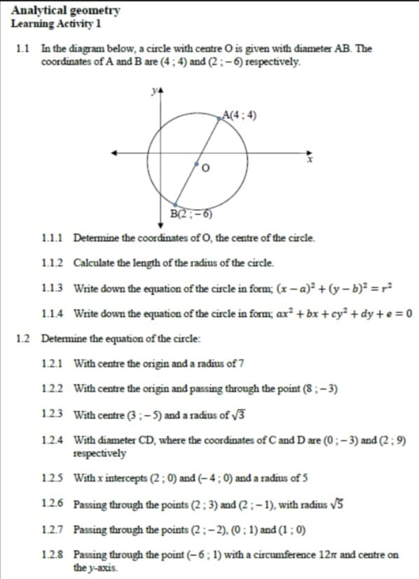 Analytical geometry
Learning Activity 1
1.1 In the diagram below, a circle with centre O is given with diameter AB. The
coordinates of A and B are (4 ; 4) and (2 ; –6) respectively.
A(4 ; 4)
B(2;-6)
1.1.1 Determine the coordinates of O, the centre of the circle.
1.1.2 Calculate the length of the radius of the circle.
1.1.3 Write down the equation of the circle in form; (x – a)² + (y – b)² = r²
1.1.4 Write down the equation of the circle in form; ax² + bx + cy² + dy + e = 0
1.2 Determine the equation of the circle:
1.2.1 With centre the origin and a radius of 7
122 With centre the origin and passing through the point (8 ; – 3)
1.23 With centre (3 ; – 5) and a radius of /3
1.2.4 With diameter CD, where the coordinates of C and D are (0; - 3) and (2 ; 9)
respectively
1.2.5 With x intercepts (2 ; 0) and (– 4 ; 0) and a radius of 5
1.2.6 Passing through the points (2 ; 3) and (2 ; – 1), with radius v3
1.2.7 Passing through the points (2 ; – 2), (0 ; 1) and (1 ; 0)
1.2.8 Passing through the point (– 6 ; 1) with a circumference 12n and centre on
the y-axis.
