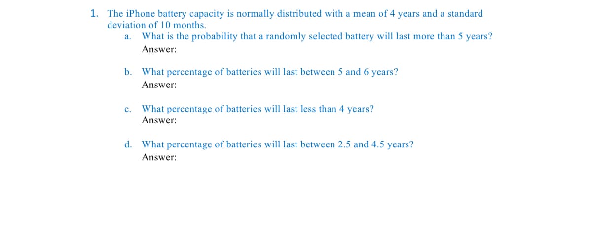 1. The iPhone battery capacity is normally distributed with a mean of 4 years and a standard
deviation of 10 months.
a.
What is the probability that a randomly selected battery will last more than 5 years?
Answer:
b. What percentage of batteries will last between 5 and 6 years?
Answer:
c.
What percentage of batteries will last less than 4 years?
Answer:
d. What percentage of batteries will last between 2.5 and 4.5 years?
Answer:

