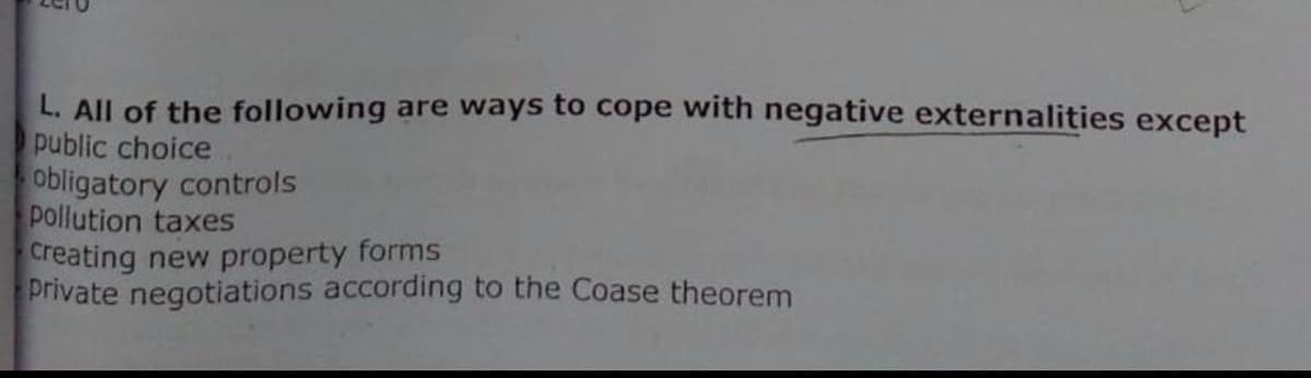 L. All of the following are ways to cope with negative externalities except
public choice
obligatory controls
pollution taxes
Creating new property forms
Private negotiations according to the Coase theorem
