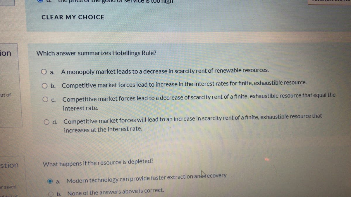 IS LOU TIng
CLEAR MY CHOICE
ion
Which answer summarizes Hotellings Rule?
O a. A monopoly market leads to a decrease in scarcity rent of renewable resoúrces.
O b. Competitive market forces lead to increase in the interest rates for finite, exhaustible resource.
ut of
O c. Competitive market forces lead to a decrease of scarcity rent of a finite, exhaustible resource that equal the
interest rate.
O d. Competitive market forces will lead to an increase in scarcity rent of a finite, exhaustible resource that
increases at the interest rate.
stion
What happens if the resource is depleted?
recovery
O a.
Modern technology can provide faster extraction anesred
er saved
ut of
Ob.
None of the answers above is correct.
