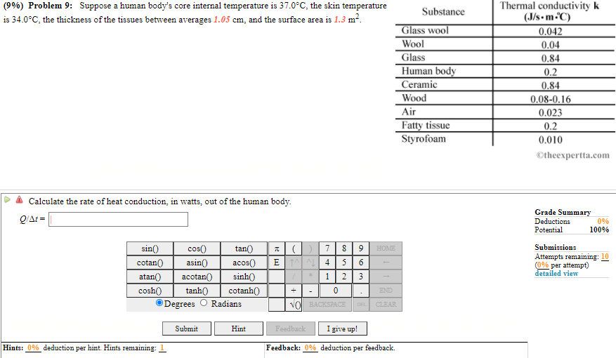 (9%) Problem 9: Suppose a human body's core internal temperature is 37.0°C, the skin temperature
is 34.0°C, the thickness of the tissues between averages 1.05 cm, and the surface area is 1.3 m2.
Thermal conductivity k
(J/s• m C)
0.042
Substance
Glass wool
Wool
0.04
Glass
0.84
Human body
0.2
Ceramic
0.84
Wood
0.08-0.16
Air
0.023
Fatty tissue
Styrofoam
0.2
0.010
Otheexpertta.com
Calculate the rate of heat conduction, in watts, out of the human body.
Q/At =
Grade Summary
Deductions
Potential
0%
100%
sin()
tan()
E
Submissions
Attempts remaining: 10
(0% per attempt)
detailed view
cos()
7
9
HOME
cotan()
asin()
acos()
4
atan()
cosh()
acotan()
sinh()
1
3
tanh()
cotanh()
END
Degrees
Radians
VOL BACKSPACE
CLEAR
DEL
Submit
Hint
Feedback
I give up!
Hints: 0% deduction per hint. Hints remaining: 1
Feedback: 0% deduction per feedback.
