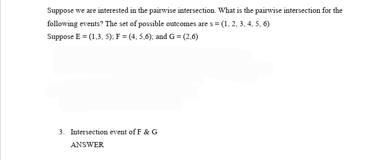 Suppose we are interested in the pairwise intersection. What is the pairwise intersection for the
following events? The set of possible outcomes are s = (1, 2, 3, 4, 5, 6)
Suppose E = (1,3, 5); F = (4, 5,6); and G = (2,6)
3. Intersection event of F & G
ANSWER