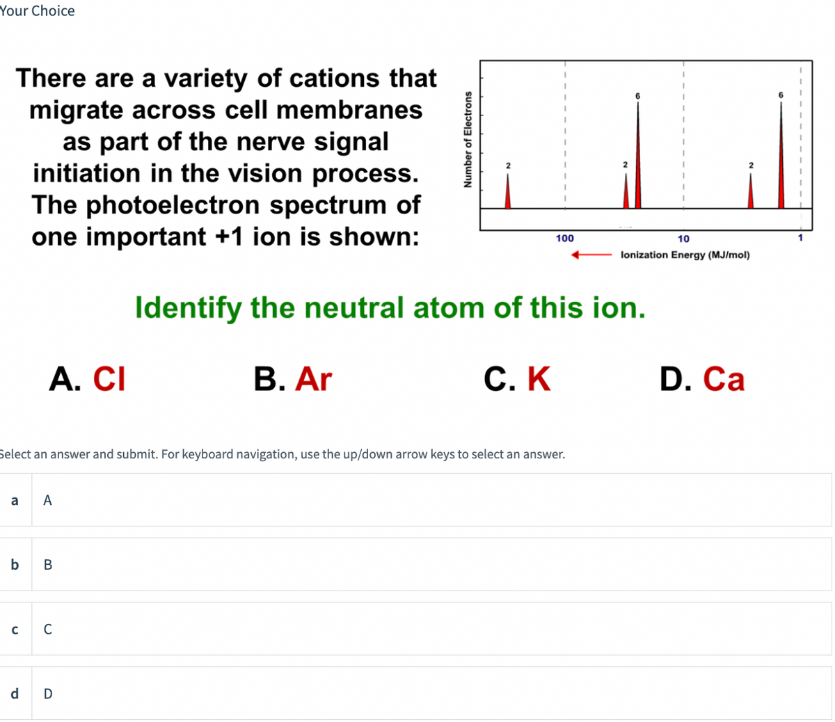 Your Choice
There are a variety of cations that
migrate across cell membranes
as part of the nerve signal
initiation in the vision process.
The photoelectron spectrum of
one important +1 ion is shown:
a
A. CI
с
Select an answer and submit. For keyboard navigation, use the up/down arrow keys to select an answer.
A
b B
C
Number of Electrons
d D
100
10
lonization Energy (MJ/mol)
Identify the neutral atom of this ion.
B. Ar
C. K
D. Ca