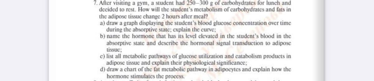 7. After visiting a gym, a student had 250-300 g of carbohydrates for lunch and
decided to rest. How will the student's metabolism of carbohydrates and fats in
the adipose tissue change 2 hours after meal?
a) draw a graph displaying the student's blood glucose concentration over time
during the absorptive state; explain the curve;
b) name the hormone that has its level elevated in the student's blood in the
absorptive state and describe the hormonal signal transduction to adipose
tissue;
c) list all metabolic pathways of glucose utilization and catabolism products in
adipose tissue and explain their physiological significance;
d) draw a chart of the fat metabolic pathway in adipocytes and explain how the
hormone stimulates the process.
