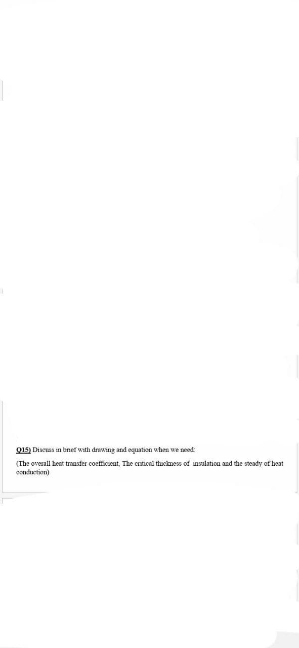 Q15) Discuss in brief with drawing and equation when we need:
(The overall heat transfer coefficient, The critical thickness of insulation and the steady of heat
conduction)
