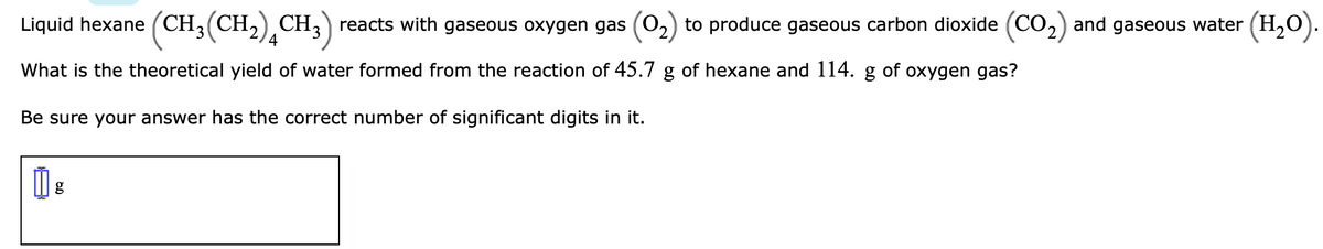 Liquid hexane (CH3(CH,) CH3) reacts with gaseous oxygen gas (0,) to produce gaseous carbon dioxide (CO2) and gaseous water (H,O).
4
What is the theoretical yield of water formed from the reaction of 45.7 g of hexane and 114. g of oxygen gas?
Be sure your answer has the correct number of significant digits in it.
