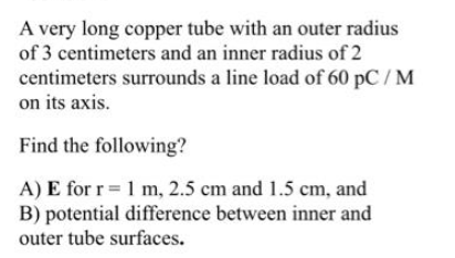 A very long copper tube with an outer radius
of 3 centimeters and an inner radius of 2
centimeters surrounds a line load of 60 pC / M
on its axis.
Find the following?
A) E for r= 1 m, 2.5 cm and 1.5 cm, and
B) potential difference between inner and
outer tube surfaces.
