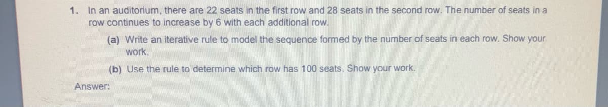 1. In an auditorium, there are 22 seats in the first row and 28 seats in the second row. The number of seats in a
row continues to increase by 6 with each additional row.
(a) Write an iterative rule to model the sequence formed by the number of seats in each row. Show your
work.
(b) Use the rule to determine which row has 100 seats. Show your work.
Answer:
