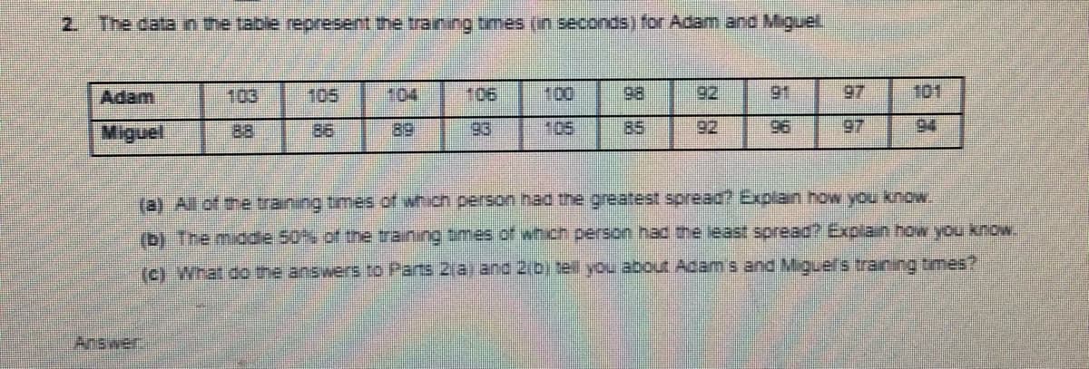 2. The data n the table represent the training tmes (in seconds) for Adam and Miguel
Adam
103
105
104
106
100
98
92
91
97
101
Miguel
88
86
89
93
105
85
92
96
97
94
(b) The miodle 50% of the training tmes of which person hac the least spread? Explain how you kow.
Answer
