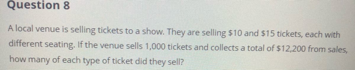 Question 8
A local venue is selling tickets to a show. They are selling $10 and $15 tickets, each with
different seating. If the venue sells 1,000 tickets and collects a total of $12,200 from sales,
how many of each type of ticket did they sell?
