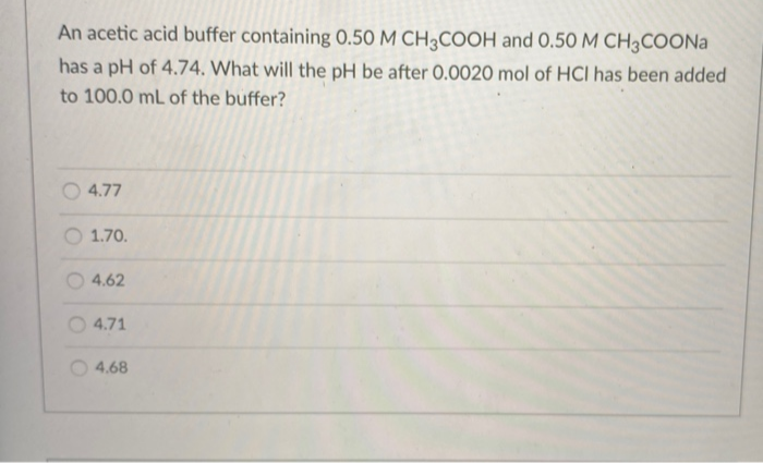 An acetic acid buffer containing 0.50 M CH3COOH and 0.50 M CH3COONA
has a pH of 4.74. What will the pH be after 0.0020 mol of HCI has been added
to 100.0 mL of the buffer?
4.77
1.70.
4.62
O 4.71
4.68
