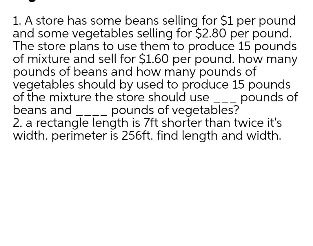 1. A store has some beans selling for $1 per pound
and some vegetables selling for $2.80 per pound.
The store plans to use them to produce 15 pounds
of mixture and sell for $1.60 per pound. how many
pounds of beans and how many pounds of
vegetables should by used to produce 15 pounds
of the mixture the store should use
beans and
2. a rectangle length is 7ft shorter than twice it's
width. perimeter is 256ft. find length and width.
pounds of
pounds of vegetables?
