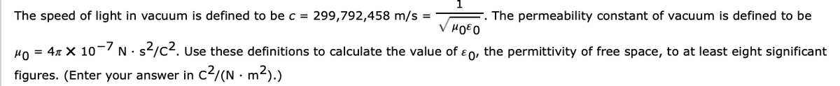 The permeability constant of vacuum is defined to be
The speed of light in vacuum is defined to be c = 299,792,458 m/s =
V HOEO
HO = 4x X 10 N• s/c2. Use these definitions to calculate the value of e0, the permittivity of free space, to at least eight significant
figures. (Enter your answer in C2/(N · m2).)
